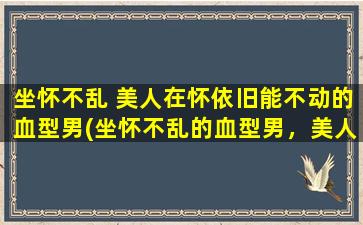 坐怀不乱 美人在怀依旧能不动的血型男(坐怀不乱的血型男，美人在怀也能保持不动的秘诀！)